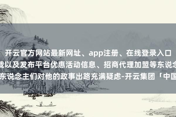 开云官方网站最新网址、app注册、在线登录入口、手机网页版、客户端下载以及发布平台优惠活动信息、招商代理加盟等东说念主们对他的政事出路充满疑虑-开云集团「中国」Kaiyun·官方网站