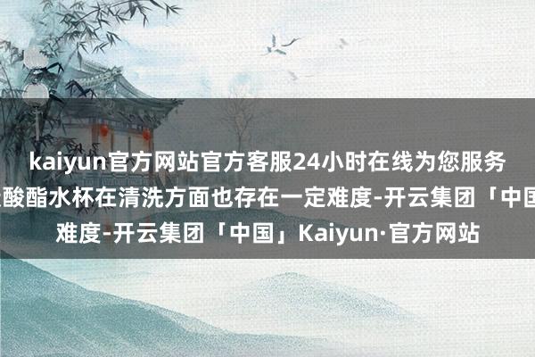 kaiyun官方网站官方客服24小时在线为您服务!（二）卫生问题聚碳酸酯水杯在清洗方面也存在一定难度-开云集团「中国」Kaiyun·官方网站