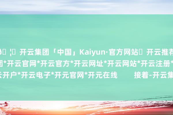 🦄开云集团「中国」Kaiyun·官方网站✅开云推荐✅我们为您提供:开云集团*开云官网*开云官方*开云网址*开云网站*开云注册*开云开户*开云电子*开元官网*开元在线        接着-开云集团「中国」Kaiyun·官方网站