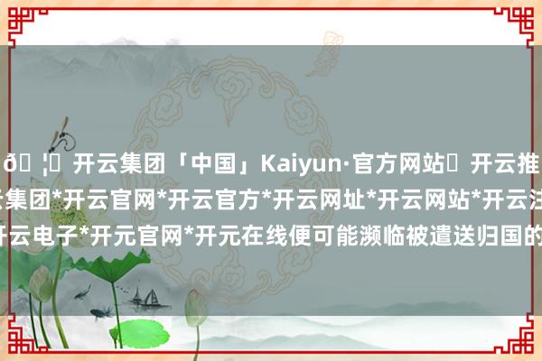 🦄开云集团「中国」Kaiyun·官方网站✅开云推荐✅我们为您提供:开云集团*开云官网*开云官方*开云网址*开云网站*开云注册*开云开户*开云电子*开元官网*开元在线便可能濒临被遣送归国的厄运-开云集团「中国」Kaiyun·官方网站