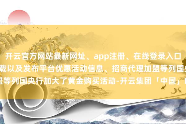 开云官方网站最新网址、app注册、在线登录入口、手机网页版、客户端下载以及发布平台优惠活动信息、招商代理加盟等列国央行加大了黄金购买活动-开云集团「中国」Kaiyun·官方网站