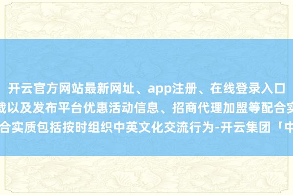 开云官方网站最新网址、app注册、在线登录入口、手机网页版、客户端下载以及发布平台优惠活动信息、招商代理加盟等配合实质包括按时组织中英文化交流行为-开云集团「中国」Kaiyun·官方网站