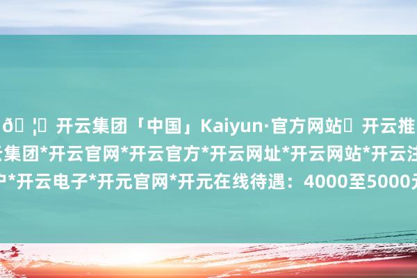 🦄开云集团「中国」Kaiyun·官方网站✅开云推荐✅我们为您提供:开云集团*开云官网*开云官方*开云网址*开云网站*开云注册*开云开户*开云电子*开元官网*开元在线待遇：4000至5000元-开云集团「中国」Kaiyun·官方网站