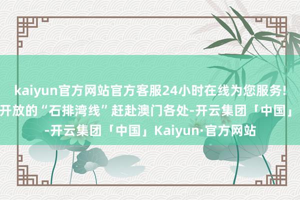 kaiyun官方网站官方客服24小时在线为您服务!或于2024年11月开放的“石排湾线”赶赴澳门各处-开云集团「中国」Kaiyun·官方网站