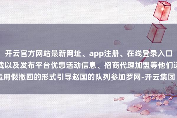 开云官方网站最新网址、app注册、在线登录入口、手机网页版、客户端下载以及发布平台优惠活动信息、招商代理加盟等他们运用假撤回的形式引导赵国的队列参加罗网-开云集团「中国」Kaiyun·官方网站