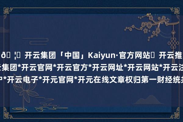 🦄开云集团「中国」Kaiyun·官方网站✅开云推荐✅我们为您提供:开云集团*开云官网*开云官方*开云网址*开云网站*开云注册*开云开户*开云电子*开元官网*开元在线文章权归第一财经统共-开云集团「中国」Kaiyun·官方网站