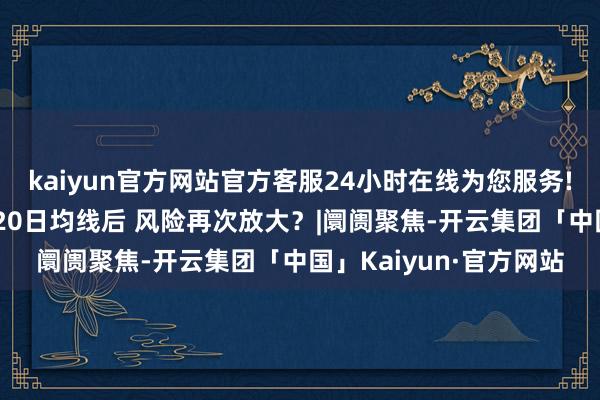 kaiyun官方网站官方客服24小时在线为您服务!高位股集体落潮 失守20日均线后 风险再次放大？|阛阓聚焦-开云集团「中国」Kaiyun·官方网站