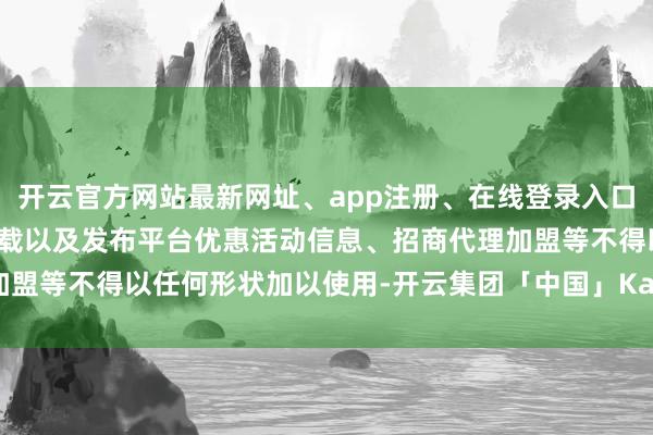 开云官方网站最新网址、app注册、在线登录入口、手机网页版、客户端下载以及发布平台优惠活动信息、招商代理加盟等不得以任何形状加以使用-开云集团「中国」Kaiyun·官方网站