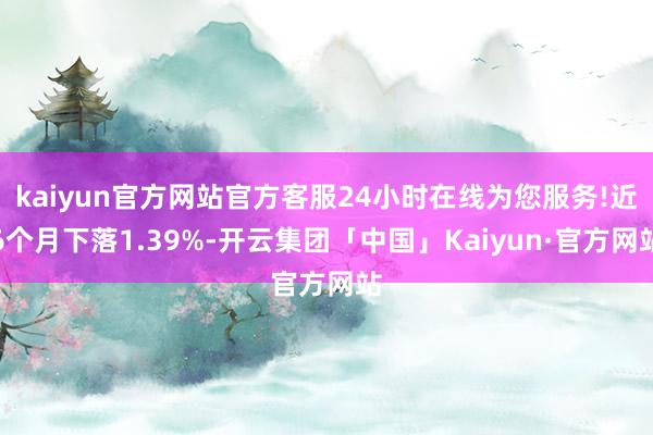 kaiyun官方网站官方客服24小时在线为您服务!近6个月下落1.39%-开云集团「中国」Kaiyun·官方网站