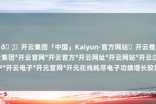 🦄开云集团「中国」Kaiyun·官方网站✅开云推荐✅我们为您提供:开云集团*开云官网*开云官方*开云网址*开云网站*开云注册*开云开户*开云电子*开元官网*开元在线耗尽电子功绩增长较好-开云集团「中国」Kaiyun·官方网站