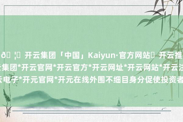 🦄开云集团「中国」Kaiyun·官方网站✅开云推荐✅我们为您提供:开云集团*开云官网*开云官方*开云网址*开云网站*开云注册*开云开户*开云电子*开元官网*开元在线外围不细目身分促使投资者较审慎-开云集团「中国」Kaiyun·官方网站