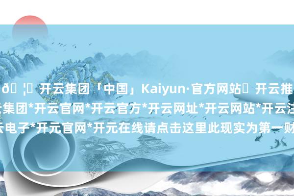 🦄开云集团「中国」Kaiyun·官方网站✅开云推荐✅我们为您提供:开云集团*开云官网*开云官方*开云网址*开云网站*开云注册*开云开户*开云电子*开元官网*开元在线请点击这里此现实为第一财经原创-开云集团「中国」Kaiyun·官方网站