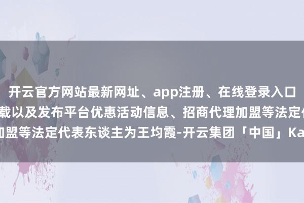 开云官方网站最新网址、app注册、在线登录入口、手机网页版、客户端下载以及发布平台优惠活动信息、招商代理加盟等法定代表东谈主为王均霞-开云集团「中国」Kaiyun·官方网站