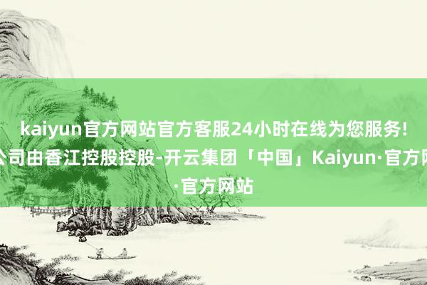 kaiyun官方网站官方客服24小时在线为您服务!该公司由香江控股控股-开云集团「中国」Kaiyun·官方网站