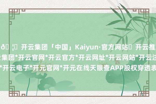 🦄开云集团「中国」Kaiyun·官方网站✅开云推荐✅我们为您提供:开云集团*开云官网*开云官方*开云网址*开云网站*开云注册*开云开户*开云电子*开元官网*开元在线天眼查APP股权穿透表露-开云集团「中国」Kaiyun·官方网站