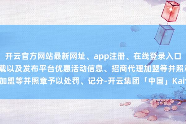 开云官方网站最新网址、app注册、在线登录入口、手机网页版、客户端下载以及发布平台优惠活动信息、招商代理加盟等并照章予以处罚、记分-开云集团「中国」Kaiyun·官方网站