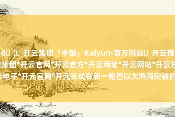 🦄开云集团「中国」Kaiyun·官方网站✅开云推荐✅我们为您提供:开云集团*开云官网*开云官方*开云网址*开云网站*开云注册*开云开户*开云电子*开元官网*开元在线在新一轮巴以大鸿沟突破的布景下-开云集团「中国」Kaiyun·官方网站