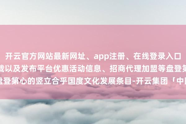 开云官方网站最新网址、app注册、在线登录入口、手机网页版、客户端下载以及发布平台优惠活动信息、招商代理加盟等盘登第心的竖立合乎国度文化发展条目-开云集团「中国」Kaiyun·官方网站