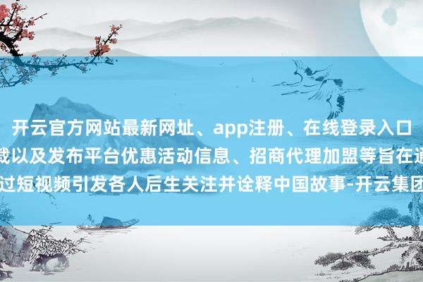 开云官方网站最新网址、app注册、在线登录入口、手机网页版、客户端下载以及发布平台优惠活动信息、招商代理加盟等旨在通过短视频引发各人后生关注并诠释中国故事-开云集团「中国」Kaiyun·官方网站