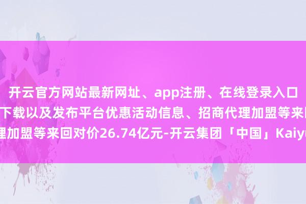 开云官方网站最新网址、app注册、在线登录入口、手机网页版、客户端下载以及发布平台优惠活动信息、招商代理加盟等来回对价26.74亿元-开云集团「中国」Kaiyun·官方网站