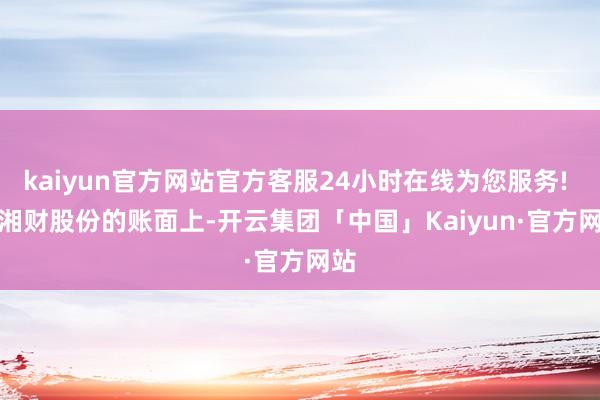 kaiyun官方网站官方客服24小时在线为您服务! 　　在湘财股份的账面上-开云集团「中国」Kaiyun·官方网站