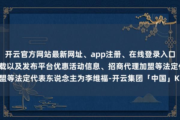 开云官方网站最新网址、app注册、在线登录入口、手机网页版、客户端下载以及发布平台优惠活动信息、招商代理加盟等法定代表东说念主为李维福-开云集团「中国」Kaiyun·官方网站