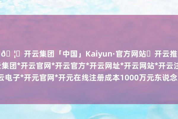 🦄开云集团「中国」Kaiyun·官方网站✅开云推荐✅我们为您提供:开云集团*开云官网*开云官方*开云网址*开云网站*开云注册*开云开户*开云电子*开元官网*开元在线注册成本1000万元东说念主民币-开云集团「中国」Kaiyun·官方网站