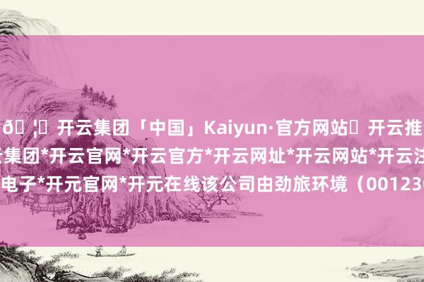 🦄开云集团「中国」Kaiyun·官方网站✅开云推荐✅我们为您提供:开云集团*开云官网*开云官方*开云网址*开云网站*开云注册*开云开户*开云电子*开元官网*开元在线该公司由劲旅环境（001230）等共同捏股-开云集团「中国」Kaiyun·官方网站