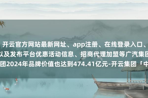 开云官方网站最新网址、app注册、在线登录入口、手机网页版、客户端下载以及发布平台优惠活动信息、招商代理加盟等广汽集团2024年品牌价值也达到474.41亿元-开云集团「中国」Kaiyun·官方网站