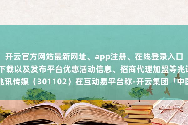 开云官方网站最新网址、app注册、在线登录入口、手机网页版、客户端下载以及发布平台优惠活动信息、招商代理加盟等兆讯传媒（301102）在互动易平台称-开云集团「中国」Kaiyun·官方网站