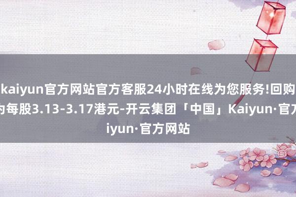 kaiyun官方网站官方客服24小时在线为您服务!回购价钱为每股3.13-3.17港元-开云集团「中国」Kaiyun·官方网站