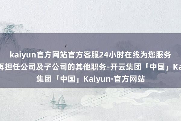 kaiyun官方网站官方客服24小时在线为您服务!辞下野务后不再担任公司及子公司的其他职务-开云集团「中国」Kaiyun·官方网站