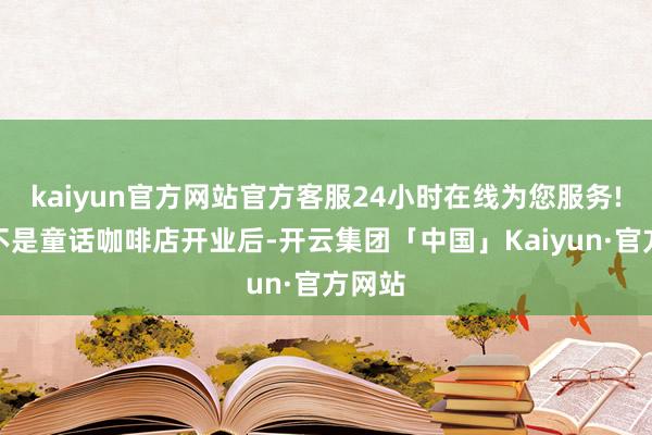 kaiyun官方网站官方客服24小时在线为您服务!实际不是童话咖啡店开业后-开云集团「中国」Kaiyun·官方网站