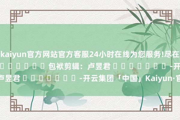 kaiyun官方网站官方客服24小时在线为您服务!尽在新浪财经APP            						包袱剪辑：卢昱君 							-开云集团「中国」Kaiyun·官方网站