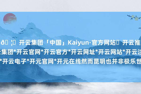 🦄开云集团「中国」Kaiyun·官方网站✅开云推荐✅我们为您提供:开云集团*开云官网*开云官方*开云网址*开云网站*开云注册*开云开户*开云电子*开元官网*开元在线然而昆明也并非极乐世界-开云集团「中国」Kaiyun·官方网站