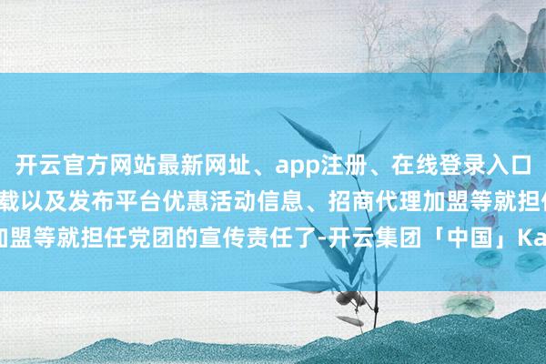 开云官方网站最新网址、app注册、在线登录入口、手机网页版、客户端下载以及发布平台优惠活动信息、招商代理加盟等就担任党团的宣传责任了-开云集团「中国」Kaiyun·官方网站