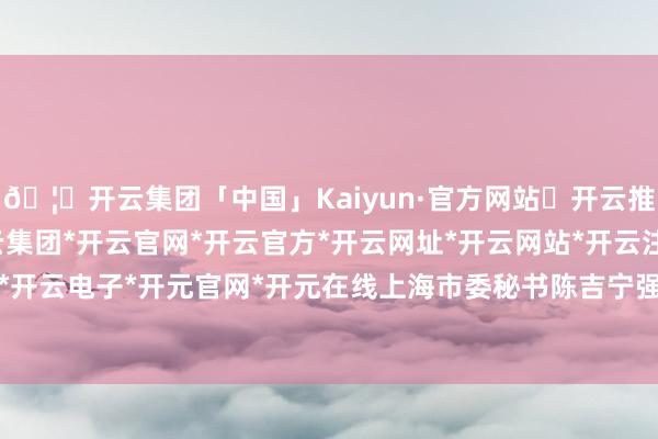 🦄开云集团「中国」Kaiyun·官方网站✅开云推荐✅我们为您提供:开云集团*开云官网*开云官方*开云网址*开云网站*开云注册*开云开户*开云电子*开元官网*开元在线　　上海市委秘书陈吉宁强调-开云集团「中国」Kaiyun·官方网站