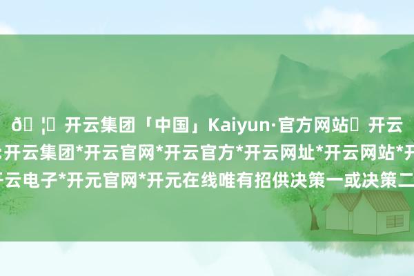 🦄开云集团「中国」Kaiyun·官方网站✅开云推荐✅我们为您提供:开云集团*开云官网*开云官方*开云网址*开云网站*开云注册*开云开户*开云电子*开元官网*开元在线唯有招供决策一或决策二的东谈主能力参加双选-开云集团「中国」Kaiyun·官方网站