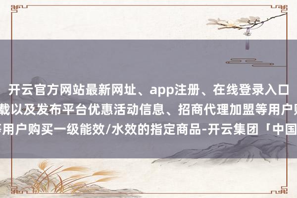 开云官方网站最新网址、app注册、在线登录入口、手机网页版、客户端下载以及发布平台优惠活动信息、招商代理加盟等用户购买一级能效/水效的指定商品-开云集团「中国」Kaiyun·官方网站