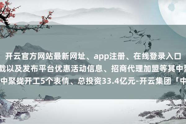 开云官方网站最新网址、app注册、在线登录入口、手机网页版、客户端下载以及发布平台优惠活动信息、招商代理加盟等其中聚拢开工5个表情、总投资33.4亿元-开云集团「中国」Kaiyun·官方网站