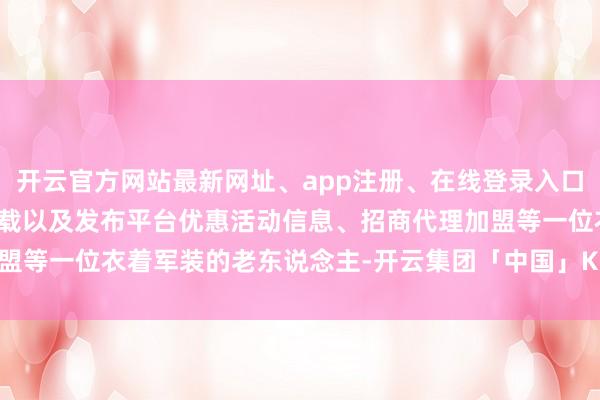 开云官方网站最新网址、app注册、在线登录入口、手机网页版、客户端下载以及发布平台优惠活动信息、招商代理加盟等一位衣着军装的老东说念主-开云集团「中国」Kaiyun·官方网站