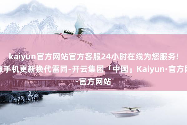 kaiyun官方网站官方客服24小时在线为您服务!就像手机更新换代雷同-开云集团「中国」Kaiyun·官方网站