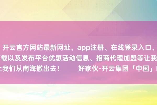 开云官方网站最新网址、app注册、在线登录入口、手机网页版、客户端下载以及发布平台优惠活动信息、招商代理加盟等让我们从南海撤出去！        好家伙-开云集团「中国」Kaiyun·官方网站