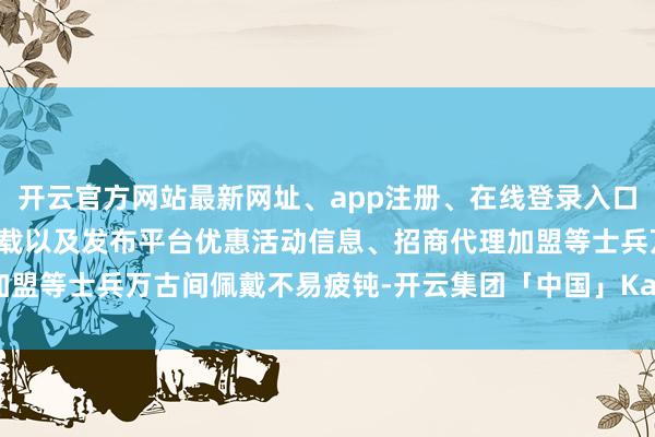 开云官方网站最新网址、app注册、在线登录入口、手机网页版、客户端下载以及发布平台优惠活动信息、招商代理加盟等士兵万古间佩戴不易疲钝-开云集团「中国」Kaiyun·官方网站