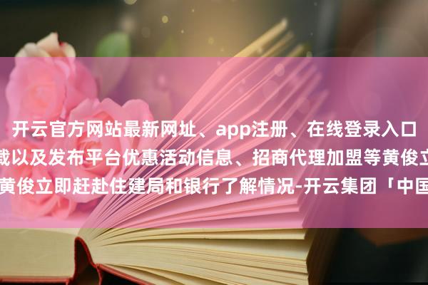 开云官方网站最新网址、app注册、在线登录入口、手机网页版、客户端下载以及发布平台优惠活动信息、招商代理加盟等黄俊立即赶赴住建局和银行了解情况-开云集团「中国」Kaiyun·官方网站