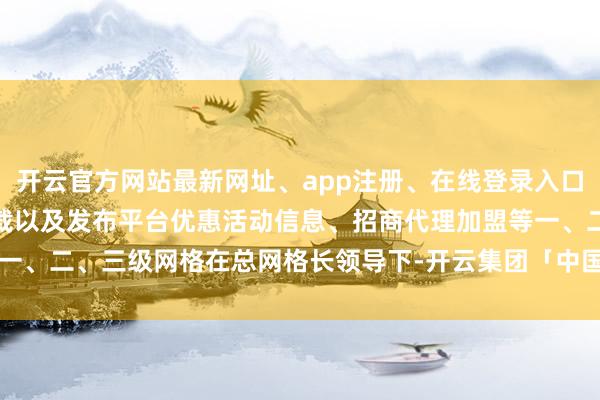 开云官方网站最新网址、app注册、在线登录入口、手机网页版、客户端下载以及发布平台优惠活动信息、招商代理加盟等一、二、三级网格在总网格长领导下-开云集团「中国」Kaiyun·官方网站