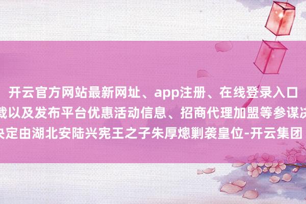 开云官方网站最新网址、app注册、在线登录入口、手机网页版、客户端下载以及发布平台优惠活动信息、招商代理加盟等参谋决定由湖北安陆兴宪王之子朱厚熜剿袭皇位-开云集团「中国」Kaiyun·官方网站