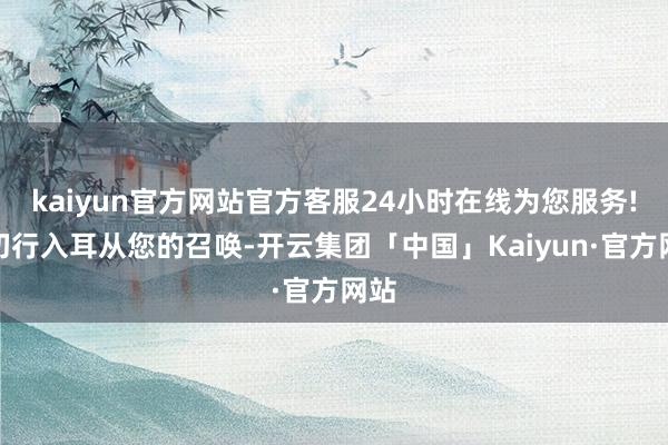 kaiyun官方网站官方客服24小时在线为您服务!一切行入耳从您的召唤-开云集团「中国」Kaiyun·官方网站