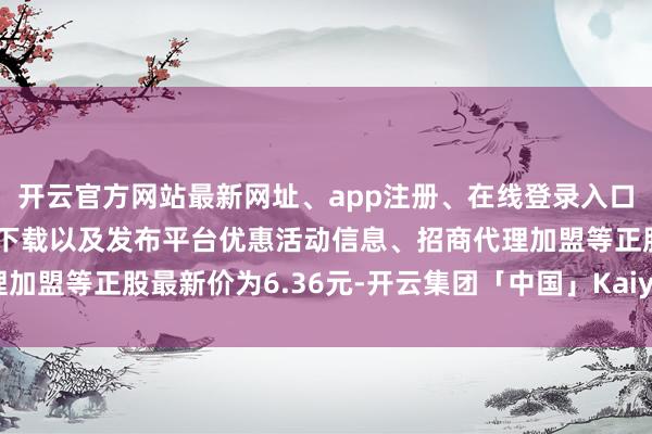 开云官方网站最新网址、app注册、在线登录入口、手机网页版、客户端下载以及发布平台优惠活动信息、招商代理加盟等正股最新价为6.36元-开云集团「中国」Kaiyun·官方网站