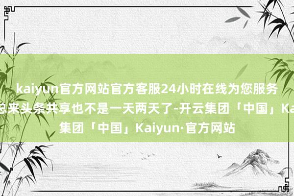 kaiyun官方网站官方客服24小时在线为您服务!飞快储藏！喵总来头条共享也不是一天两天了-开云集团「中国」Kaiyun·官方网站